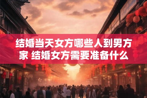 结婚当天女方哪些人到男方家 结婚女方需要准备什么