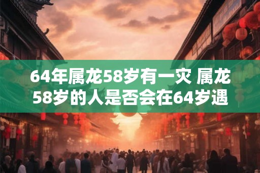 64年属龙58岁有一灾 属龙58岁的人是否会在64岁遇到一场灾难 64年属龙58岁有一灾 属龙58岁的人是否会在64岁遇到一场灾难