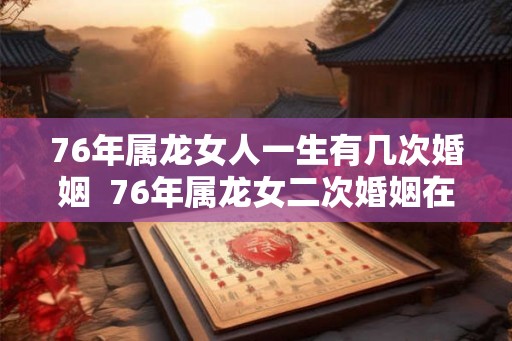 76年属龙女人一生有几次婚姻 76年属龙女二次婚姻在多少岁 76年属龙女人一生有几次婚姻 76年属龙女二次婚姻在多少岁