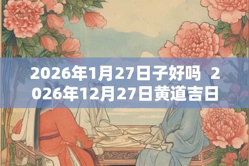 2026年1月27日子好吗  2026年12月27日黄道吉日查询