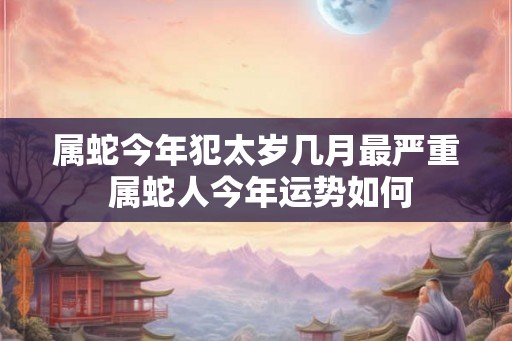 属蛇今年犯太岁几月最严重 属蛇人今年运势如何