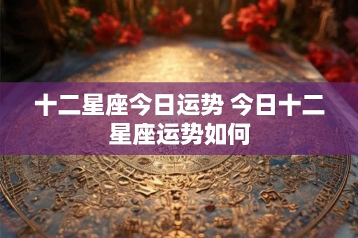 十二星座今日运势 今日十二星座运势如何