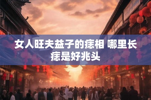 女人旺夫益子的痣相 哪里长痣是好兆头 女人旺夫益子的痣相 哪里长痣是好兆头