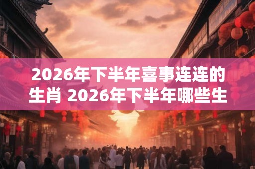 2026年下半年喜事连连的生肖 2026年下半年哪些生肖喜事连连