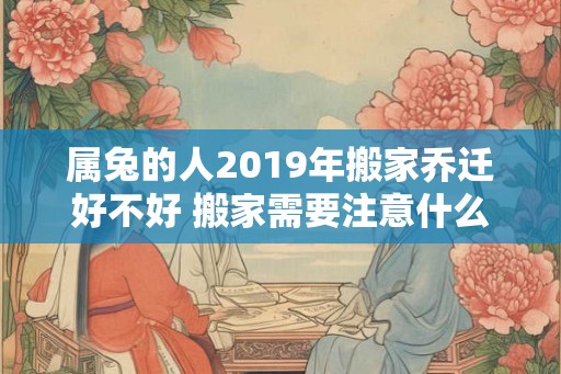 属兔的人2019年搬家乔迁好不好 搬家需要注意什么