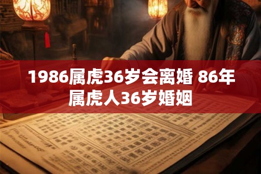 1986属虎36岁会离婚 86年属虎人36岁婚姻