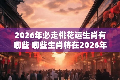 2026年必走桃花运生肖有哪些 哪些生肖将在2026年迎来桃花运