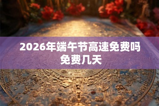2026年端午节高速免费吗 免费几天