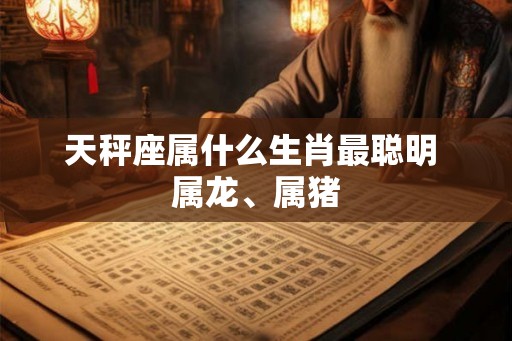天秤座属什么生肖最聪明 属龙、属猪 天秤座属什么生肖最聪明 属龙、属猪