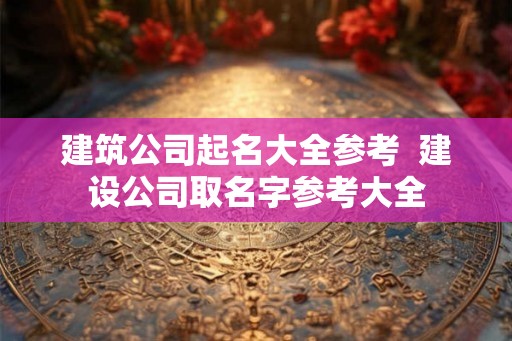建筑公司起名大全参考  建设公司取名字参考大全