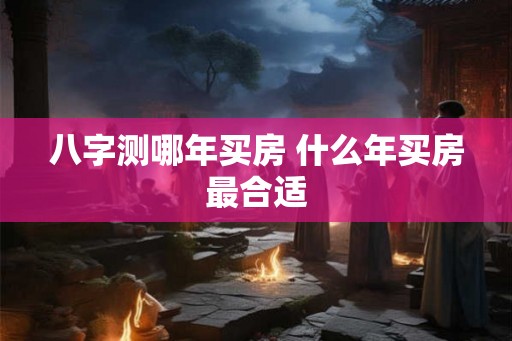 八字测哪年买房 什么年买房最合适 八字测哪年买房 什么年买房最合适