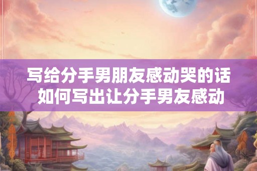 写给分手男朋友感动哭的话 如何写出让分手男友感动哭的话