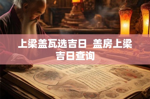 上梁盖瓦选吉日 盖房上梁吉日查询 上梁盖瓦选吉日 盖房上梁吉日查询
