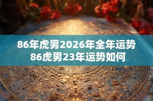 86年虎男2026年全年运势 86虎男23年运势如何