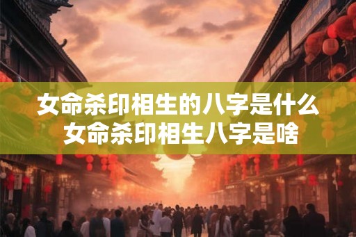 女命杀印相生的八字是什么 女命杀印相生八字是啥