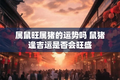 属鼠旺属猪的运势吗 鼠猪逢吉运是否会旺盛