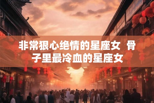 非常狠心绝情的星座女 骨子里最冷血的星座女 非常狠心绝情的星座女 骨子里最冷血的星座女