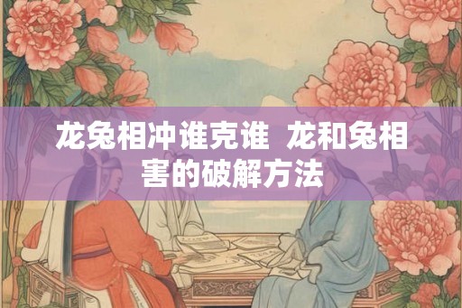龙兔相冲谁克谁  龙和兔相害的破解方法