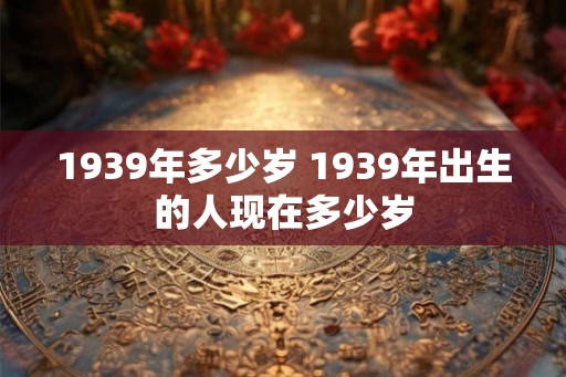 1939年多少岁 1939年出生的人现在多少岁 1939年多少岁 1939年出生的人现在多少岁