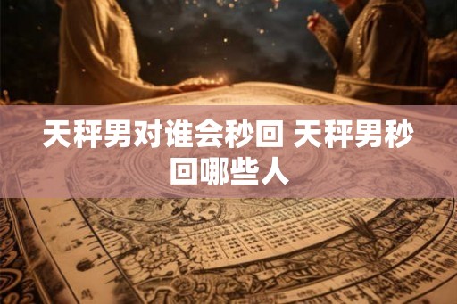 天秤男对谁会秒回 天秤男秒回哪些人