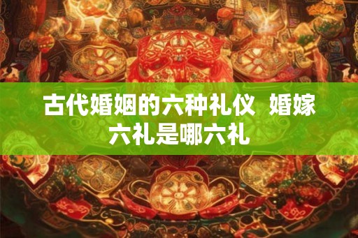 古代婚姻的六种礼仪  婚嫁六礼是哪六礼