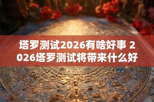 塔罗测试2026有啥好事 2026塔罗测试将带来什么好消息