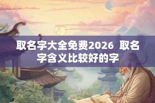 取名字大全免费2026  取名字含义比较好的字