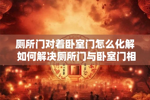 厕所门对着卧室门怎么化解 如何解决厕所门与卧室门相对情况