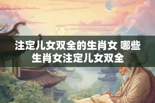 注定儿女双全的生肖女 哪些生肖女注定儿女双全 注定儿女双全的生肖女 哪些生肖女注定儿女双全