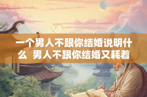一个男人不跟你结婚说明什么 男人不跟你结婚又耗着你 一个男人不跟你结婚说明什么 男人不跟你结婚又耗着你