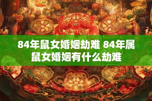 84年鼠女婚姻劫难 84年属鼠女婚姻有什么劫难 84年鼠女婚姻劫难 84年属鼠女婚姻有什么劫难