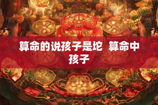 算命的说孩子是坨  算命中孩子