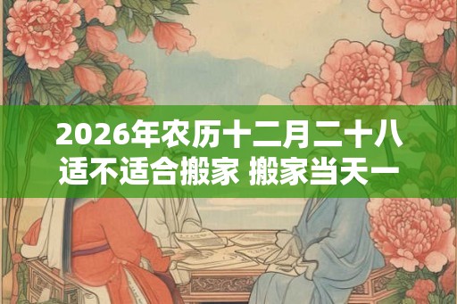 2026年农历十二月二十八适不适合搬家 搬家当天一定要入住吗 2026年农历十二月二十八适不适合搬家 搬家当天一定要入住吗