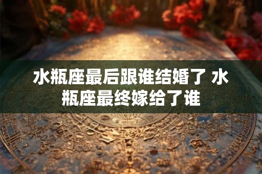 水瓶座最后跟谁结婚了 水瓶座最终嫁给了谁