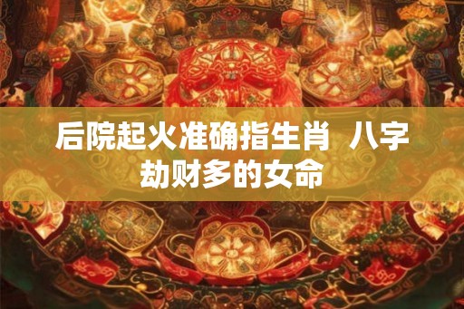 后院起火准确指生肖  八字劫财多的女命
