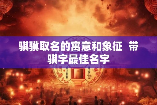 骐骥取名的寓意和象征  带骐字最佳名字