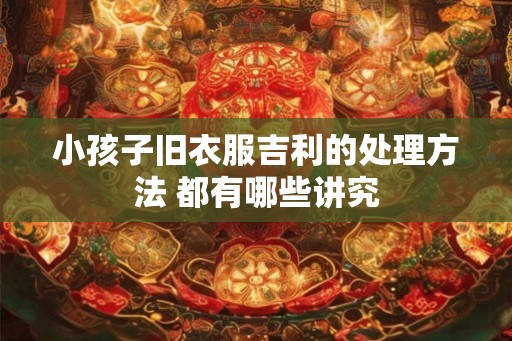小孩子旧衣服吉利的处理方法 都有哪些讲究