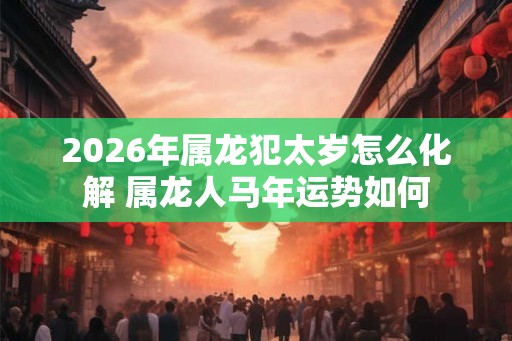 2026年属龙犯太岁怎么化解 属龙人马年运势如何