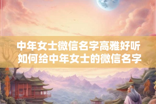 中年女士微信名字高雅好听 如何给中年女士的微信名字增添高雅之感