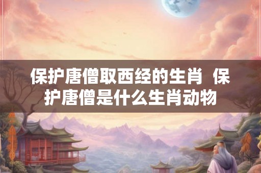 保护唐僧取西经的生肖  保护唐僧是什么生肖动物