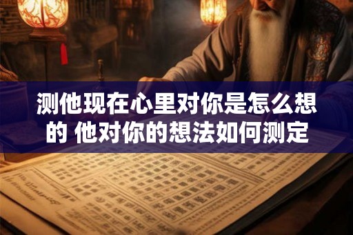 测他现在心里对你是怎么想的 他对你的想法如何测定