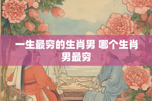 一生最穷的生肖男 哪个生肖男最穷 一生最穷的生肖男 哪个生肖男最穷