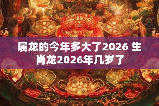 属龙的今年多大了2026 生肖龙2026年几岁了