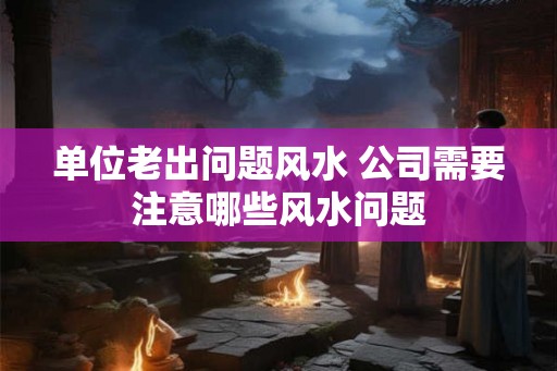 单位老出问题风水 公司需要注意哪些风水问题 单位老出问题风水 公司需要注意哪些风水问题