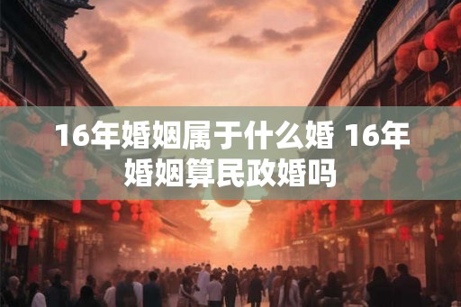 16年婚姻属于什么婚 16年婚姻算民政婚吗
