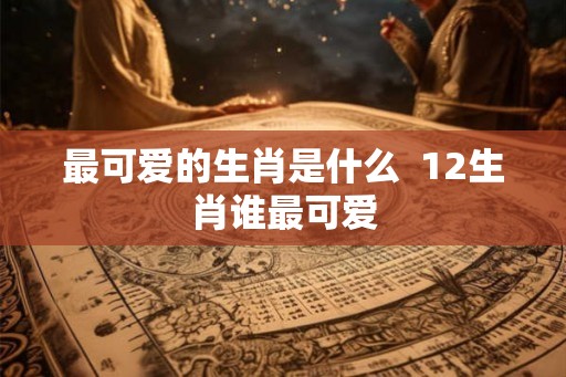 最可爱的生肖是什么  12生肖谁最可爱