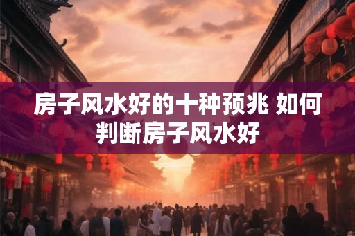 房子风水好的十种预兆 如何判断房子风水好 房子风水好的十种预兆 如何判断房子风水好