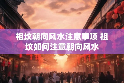 祖坟朝向风水注意事项 祖坟如何注意朝向风水