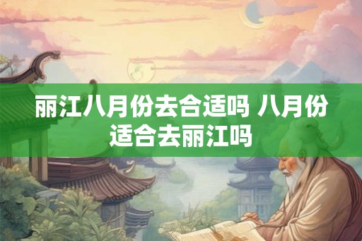 丽江八月份去合适吗 八月份适合去丽江吗 丽江八月份去合适吗 八月份适合去丽江吗