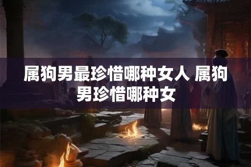 属狗男最珍惜哪种女人 属狗男珍惜哪种女